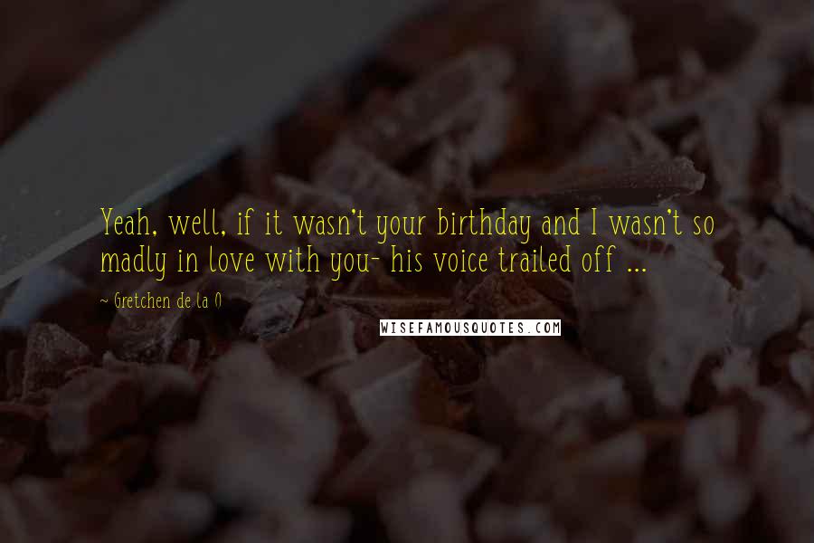 Gretchen De La O Quotes: Yeah, well, if it wasn't your birthday and I wasn't so madly in love with you- his voice trailed off ...