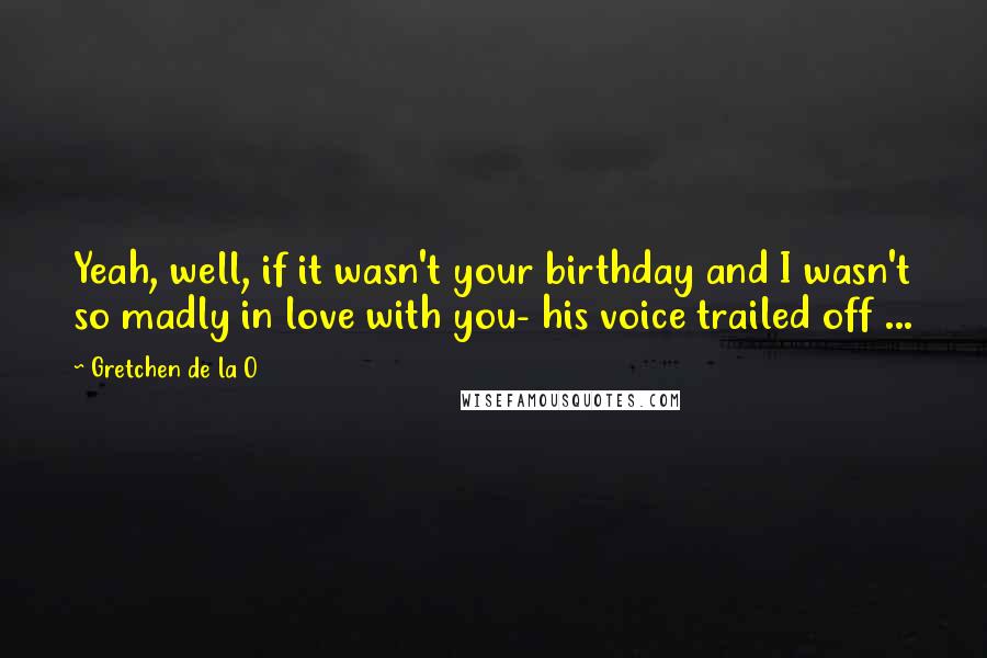 Gretchen De La O Quotes: Yeah, well, if it wasn't your birthday and I wasn't so madly in love with you- his voice trailed off ...