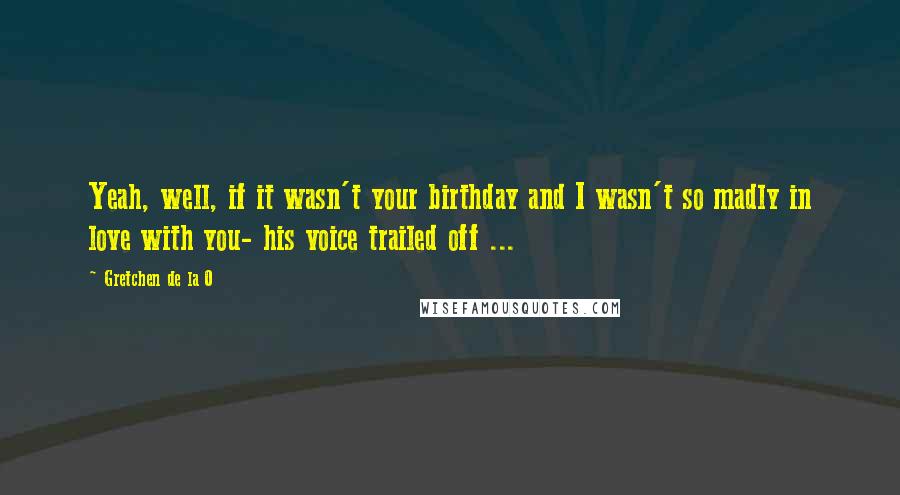 Gretchen De La O Quotes: Yeah, well, if it wasn't your birthday and I wasn't so madly in love with you- his voice trailed off ...