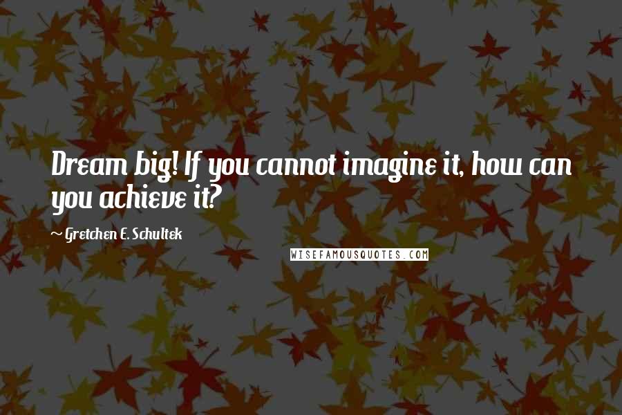 Gretchen E. Schultek Quotes: Dream big! If you cannot imagine it, how can you achieve it?