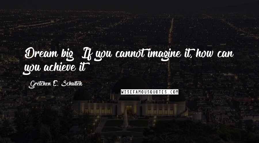 Gretchen E. Schultek Quotes: Dream big! If you cannot imagine it, how can you achieve it?