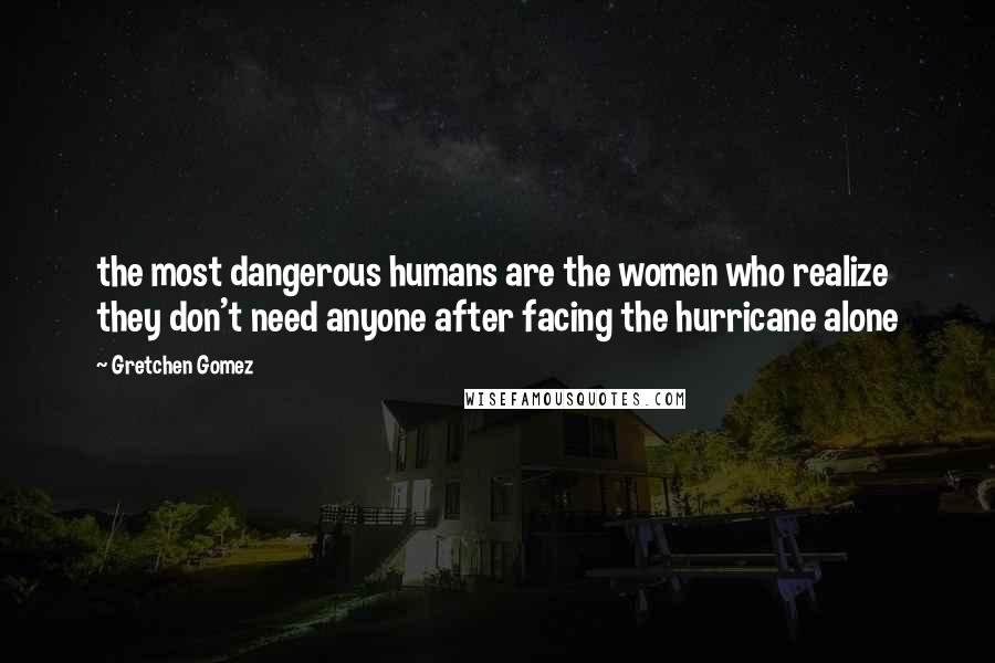 Gretchen Gomez Quotes: the most dangerous humans are the women who realize they don't need anyone after facing the hurricane alone