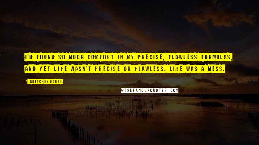 Gretchen McNeil Quotes: I'd found so much comfort in my precise, flawless formulas, and yet life wasn't precise or flawless. Life was a mess.