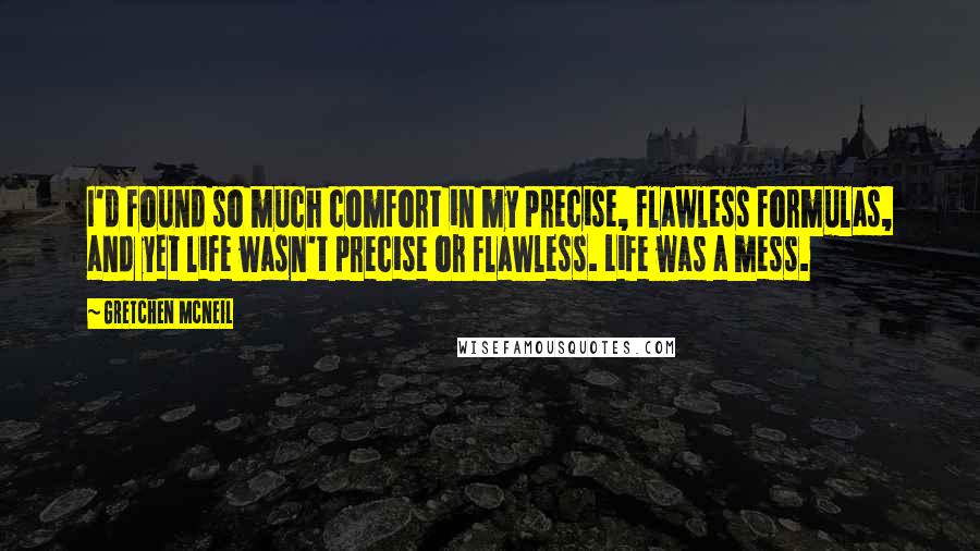 Gretchen McNeil Quotes: I'd found so much comfort in my precise, flawless formulas, and yet life wasn't precise or flawless. Life was a mess.