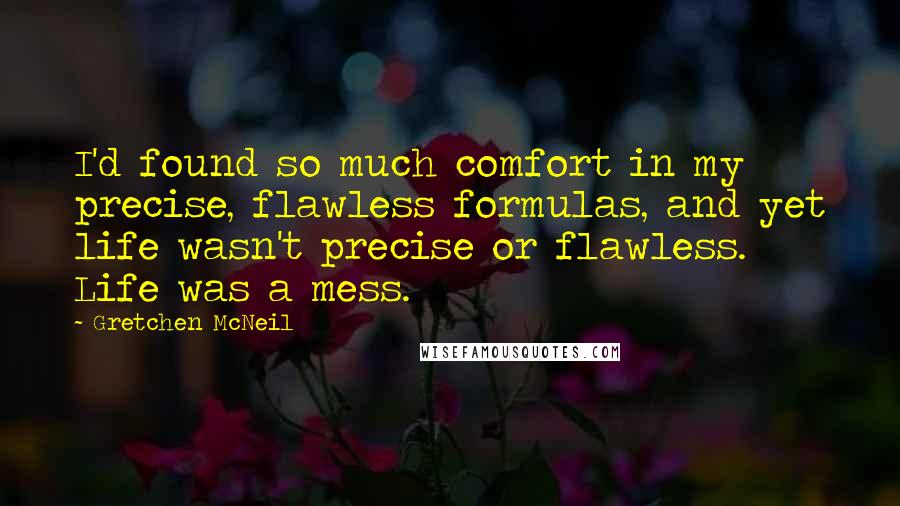 Gretchen McNeil Quotes: I'd found so much comfort in my precise, flawless formulas, and yet life wasn't precise or flawless. Life was a mess.