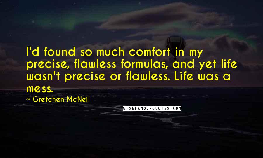 Gretchen McNeil Quotes: I'd found so much comfort in my precise, flawless formulas, and yet life wasn't precise or flawless. Life was a mess.