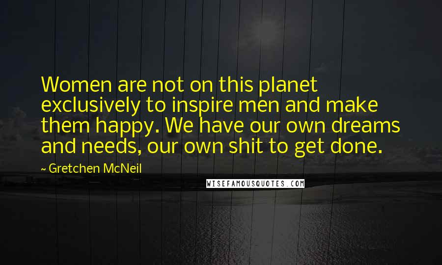 Gretchen McNeil Quotes: Women are not on this planet exclusively to inspire men and make them happy. We have our own dreams and needs, our own shit to get done.
