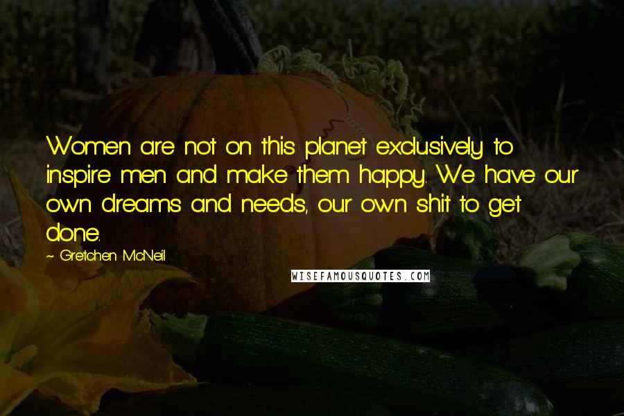 Gretchen McNeil Quotes: Women are not on this planet exclusively to inspire men and make them happy. We have our own dreams and needs, our own shit to get done.