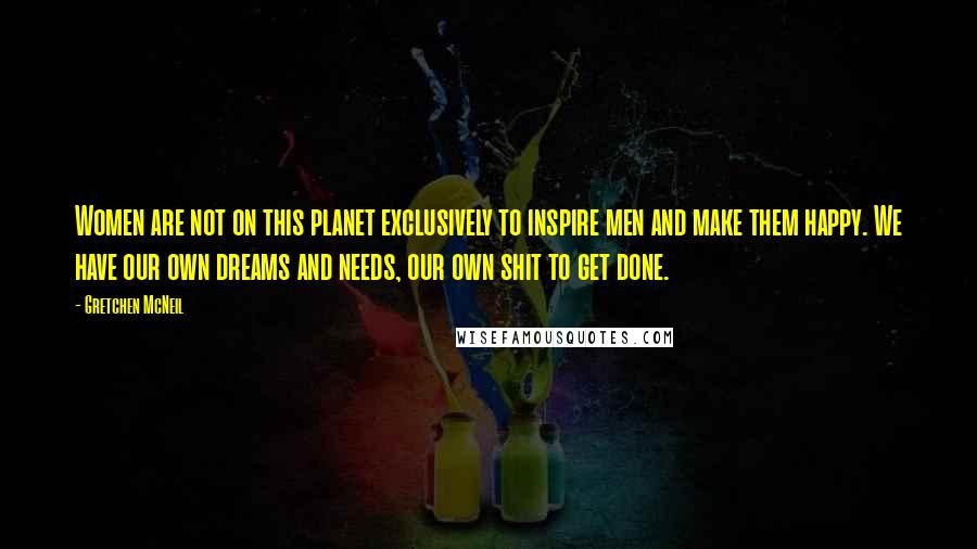 Gretchen McNeil Quotes: Women are not on this planet exclusively to inspire men and make them happy. We have our own dreams and needs, our own shit to get done.