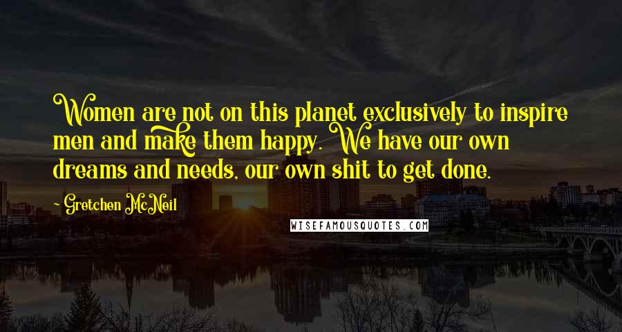 Gretchen McNeil Quotes: Women are not on this planet exclusively to inspire men and make them happy. We have our own dreams and needs, our own shit to get done.