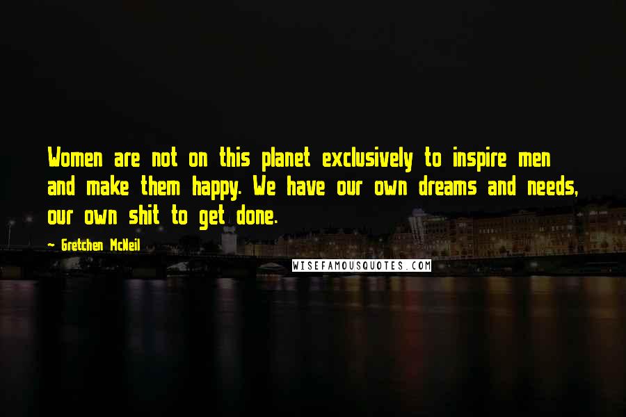 Gretchen McNeil Quotes: Women are not on this planet exclusively to inspire men and make them happy. We have our own dreams and needs, our own shit to get done.