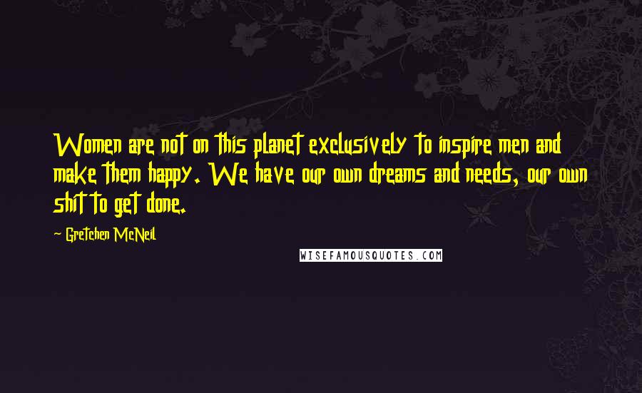 Gretchen McNeil Quotes: Women are not on this planet exclusively to inspire men and make them happy. We have our own dreams and needs, our own shit to get done.