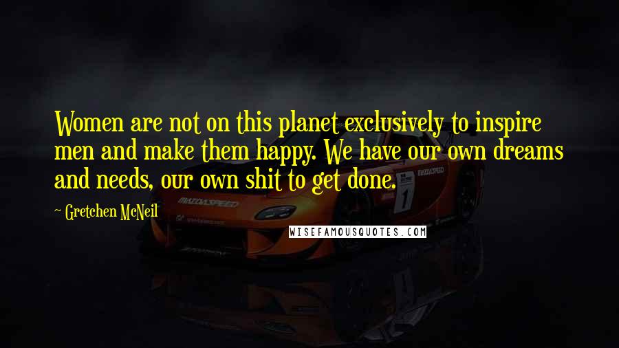 Gretchen McNeil Quotes: Women are not on this planet exclusively to inspire men and make them happy. We have our own dreams and needs, our own shit to get done.