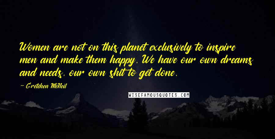 Gretchen McNeil Quotes: Women are not on this planet exclusively to inspire men and make them happy. We have our own dreams and needs, our own shit to get done.