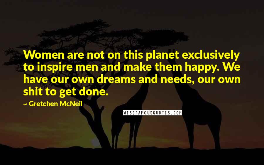 Gretchen McNeil Quotes: Women are not on this planet exclusively to inspire men and make them happy. We have our own dreams and needs, our own shit to get done.