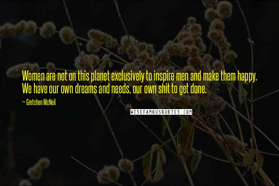 Gretchen McNeil Quotes: Women are not on this planet exclusively to inspire men and make them happy. We have our own dreams and needs, our own shit to get done.
