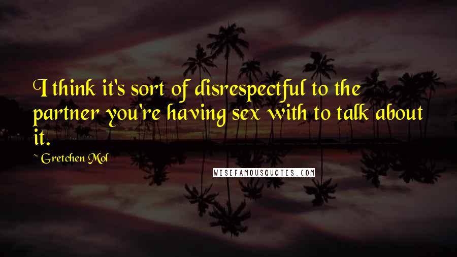 Gretchen Mol Quotes: I think it's sort of disrespectful to the partner you're having sex with to talk about it.