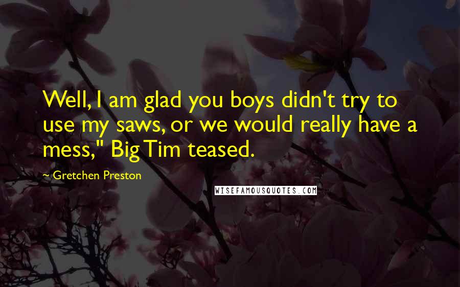 Gretchen Preston Quotes: Well, I am glad you boys didn't try to use my saws, or we would really have a mess," Big Tim teased.