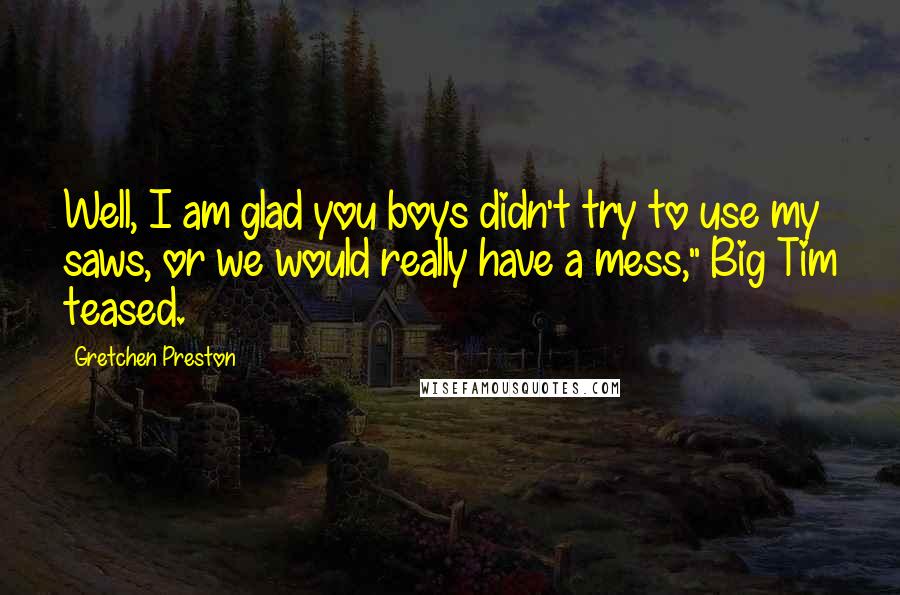 Gretchen Preston Quotes: Well, I am glad you boys didn't try to use my saws, or we would really have a mess," Big Tim teased.