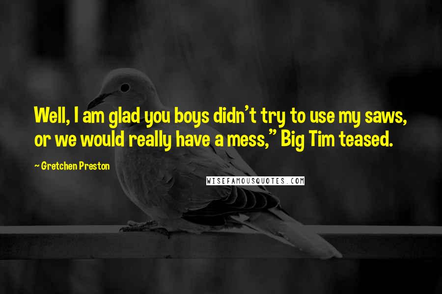 Gretchen Preston Quotes: Well, I am glad you boys didn't try to use my saws, or we would really have a mess," Big Tim teased.