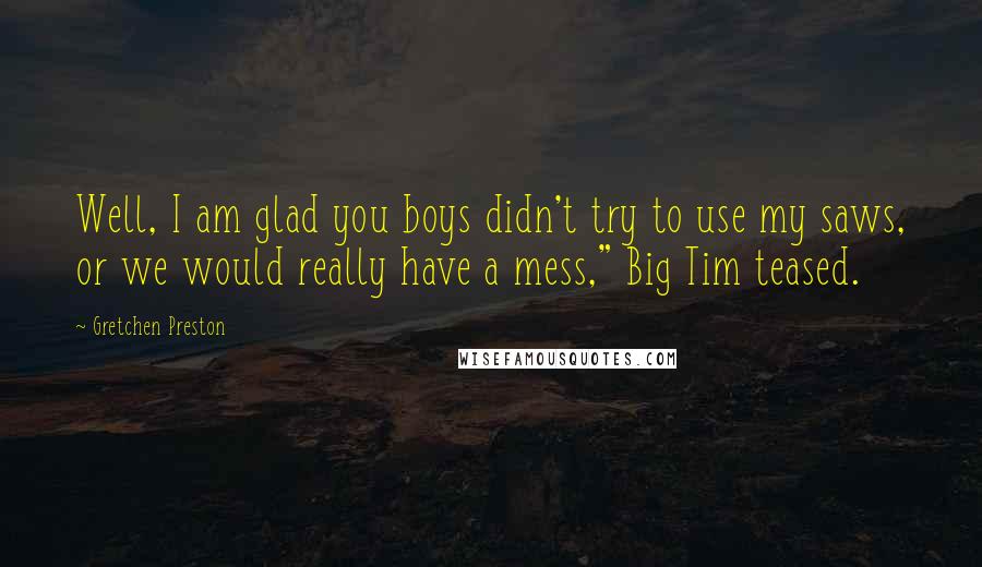 Gretchen Preston Quotes: Well, I am glad you boys didn't try to use my saws, or we would really have a mess," Big Tim teased.