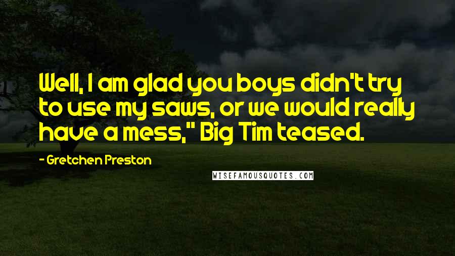 Gretchen Preston Quotes: Well, I am glad you boys didn't try to use my saws, or we would really have a mess," Big Tim teased.