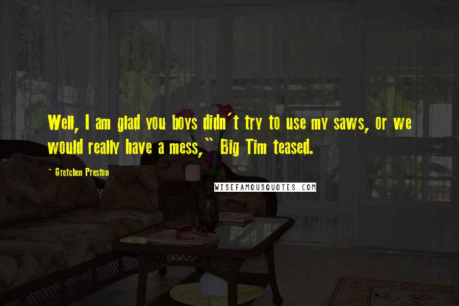 Gretchen Preston Quotes: Well, I am glad you boys didn't try to use my saws, or we would really have a mess," Big Tim teased.