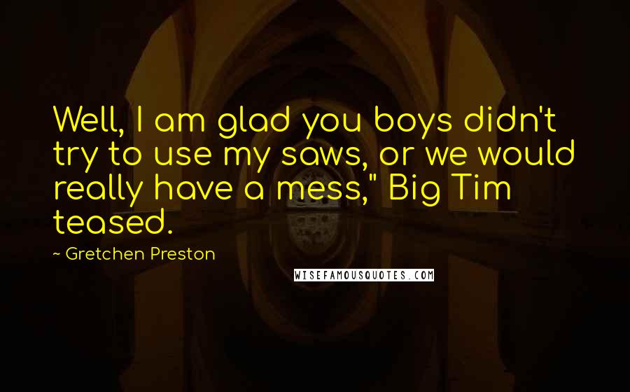 Gretchen Preston Quotes: Well, I am glad you boys didn't try to use my saws, or we would really have a mess," Big Tim teased.