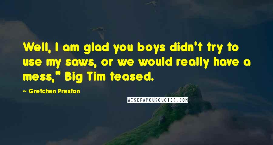 Gretchen Preston Quotes: Well, I am glad you boys didn't try to use my saws, or we would really have a mess," Big Tim teased.
