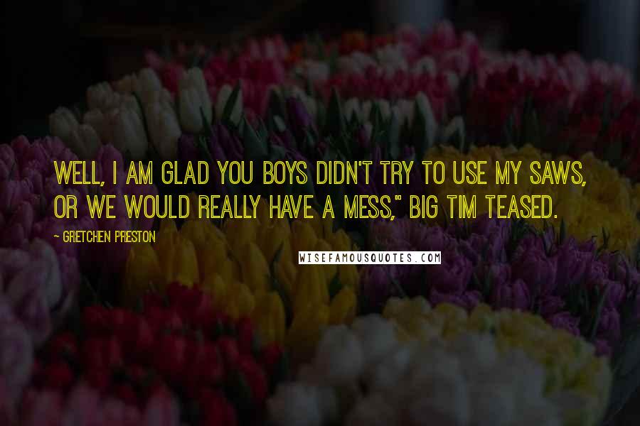 Gretchen Preston Quotes: Well, I am glad you boys didn't try to use my saws, or we would really have a mess," Big Tim teased.