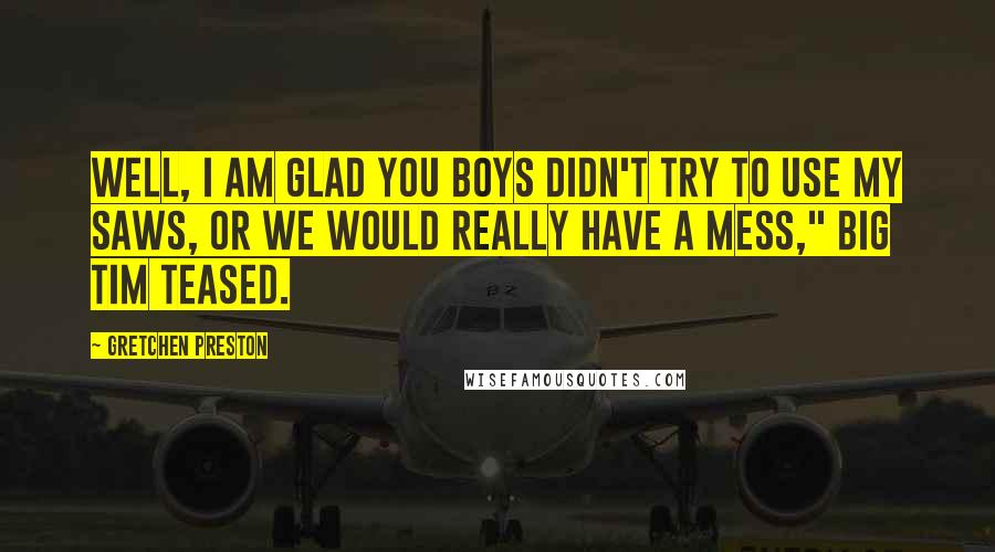 Gretchen Preston Quotes: Well, I am glad you boys didn't try to use my saws, or we would really have a mess," Big Tim teased.