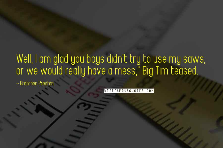 Gretchen Preston Quotes: Well, I am glad you boys didn't try to use my saws, or we would really have a mess," Big Tim teased.