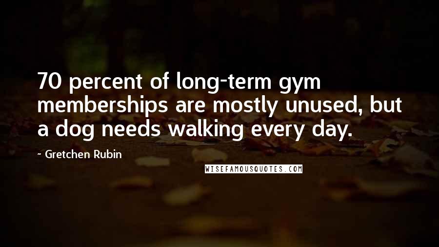 Gretchen Rubin Quotes: 70 percent of long-term gym memberships are mostly unused, but a dog needs walking every day.