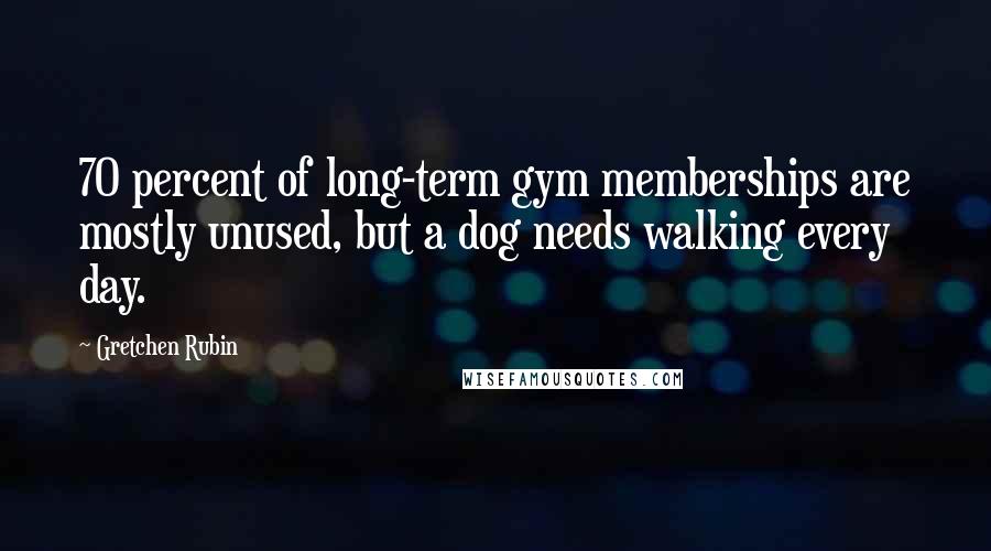 Gretchen Rubin Quotes: 70 percent of long-term gym memberships are mostly unused, but a dog needs walking every day.