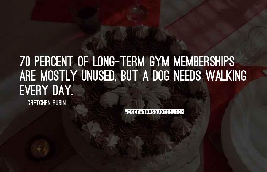Gretchen Rubin Quotes: 70 percent of long-term gym memberships are mostly unused, but a dog needs walking every day.
