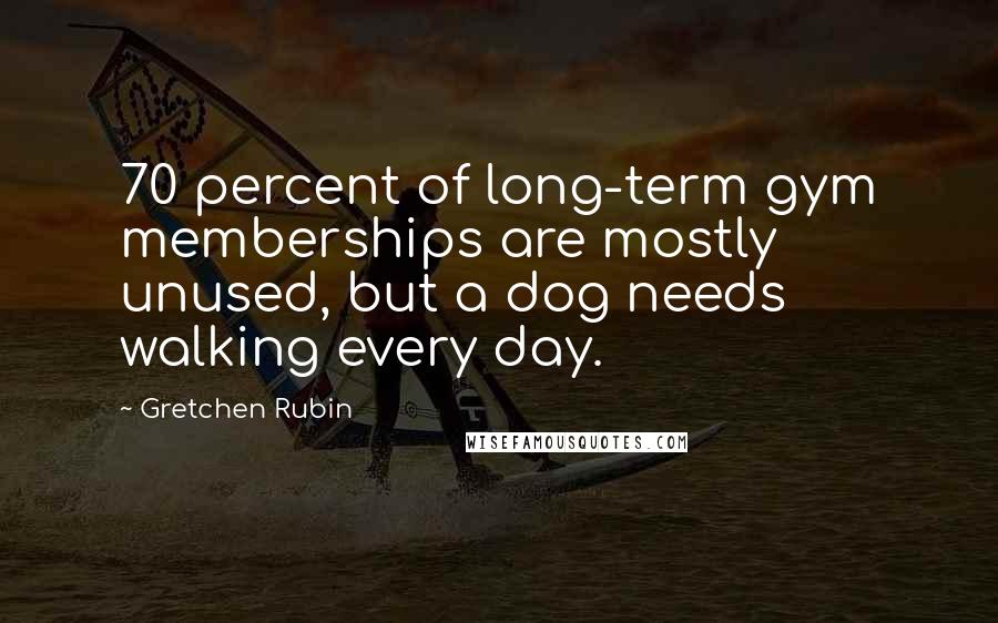 Gretchen Rubin Quotes: 70 percent of long-term gym memberships are mostly unused, but a dog needs walking every day.