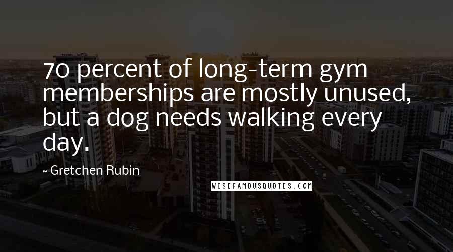 Gretchen Rubin Quotes: 70 percent of long-term gym memberships are mostly unused, but a dog needs walking every day.