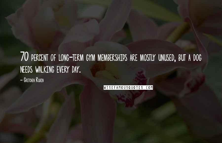 Gretchen Rubin Quotes: 70 percent of long-term gym memberships are mostly unused, but a dog needs walking every day.