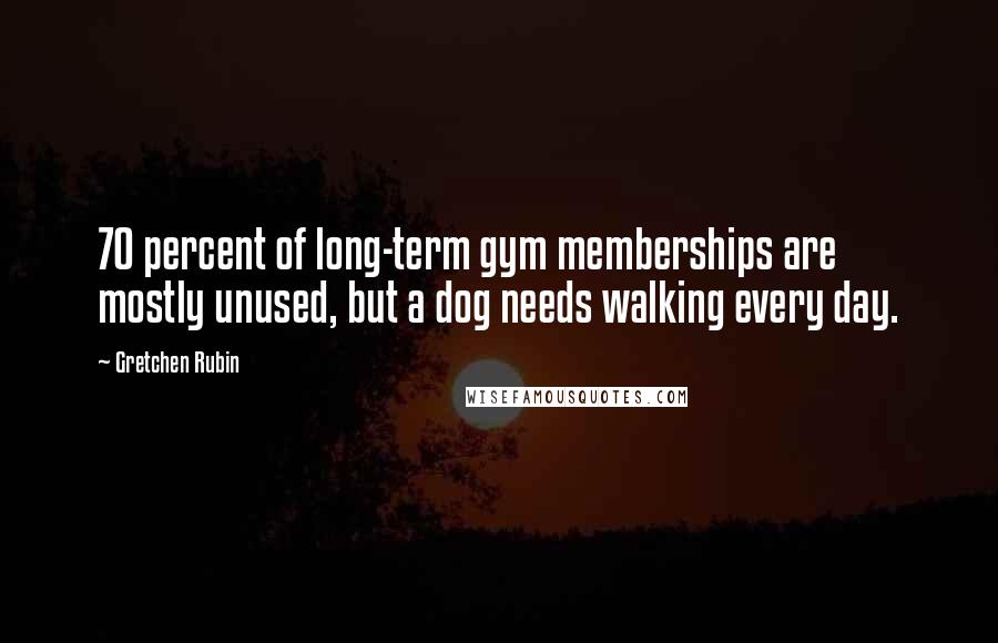 Gretchen Rubin Quotes: 70 percent of long-term gym memberships are mostly unused, but a dog needs walking every day.