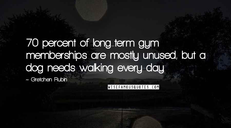 Gretchen Rubin Quotes: 70 percent of long-term gym memberships are mostly unused, but a dog needs walking every day.