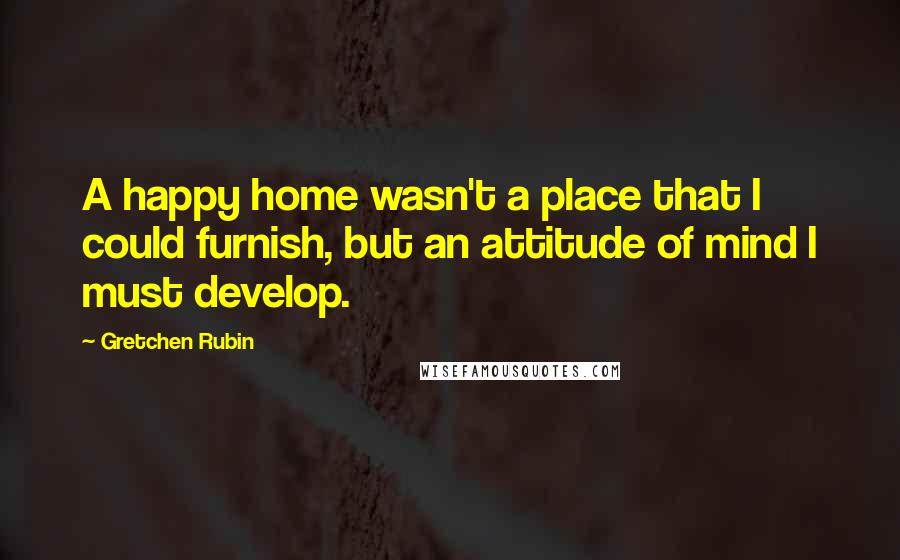 Gretchen Rubin Quotes: A happy home wasn't a place that I could furnish, but an attitude of mind I must develop.