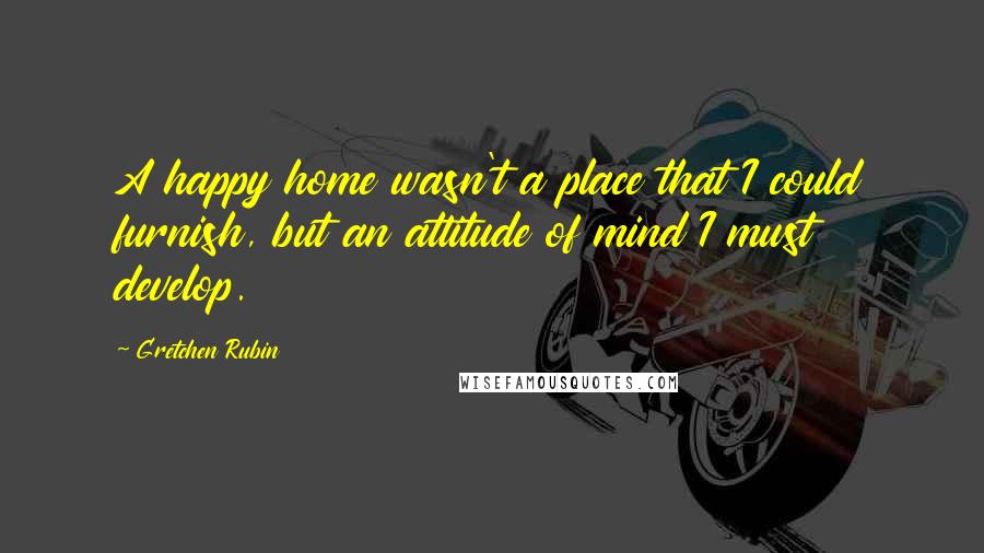 Gretchen Rubin Quotes: A happy home wasn't a place that I could furnish, but an attitude of mind I must develop.