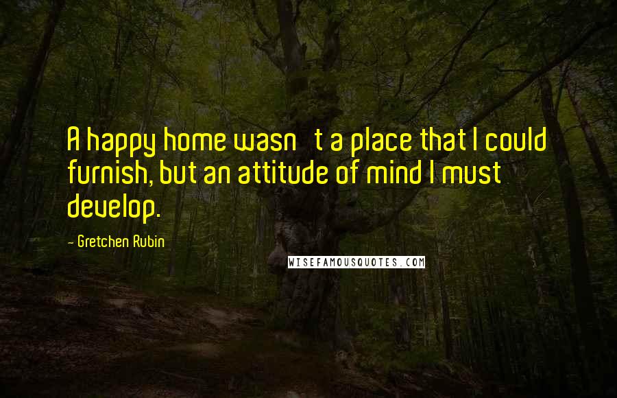 Gretchen Rubin Quotes: A happy home wasn't a place that I could furnish, but an attitude of mind I must develop.