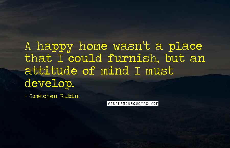 Gretchen Rubin Quotes: A happy home wasn't a place that I could furnish, but an attitude of mind I must develop.