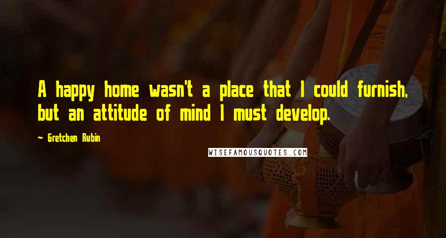 Gretchen Rubin Quotes: A happy home wasn't a place that I could furnish, but an attitude of mind I must develop.