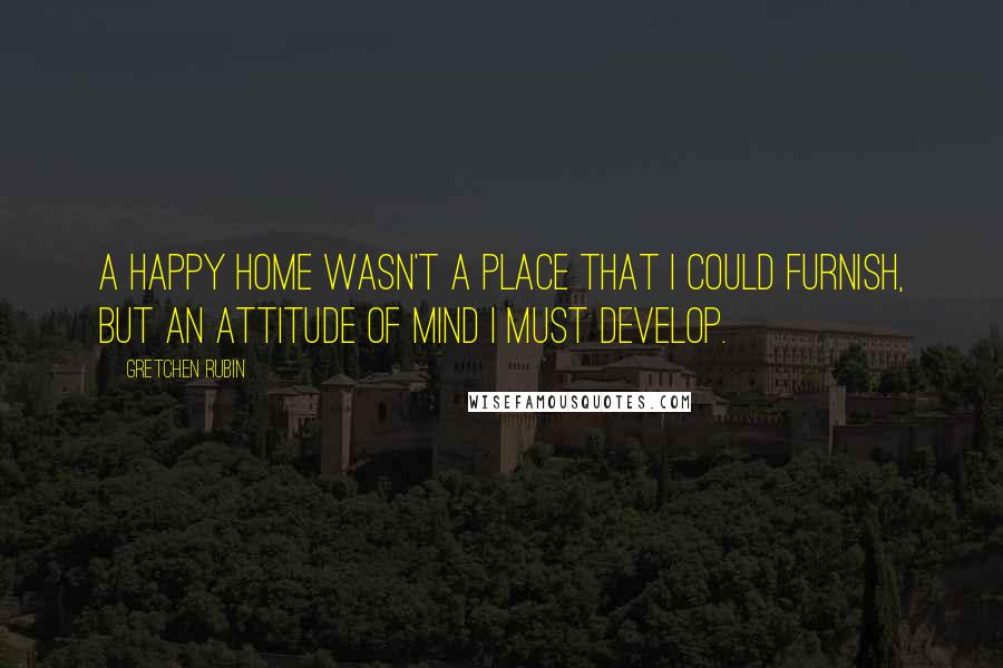 Gretchen Rubin Quotes: A happy home wasn't a place that I could furnish, but an attitude of mind I must develop.