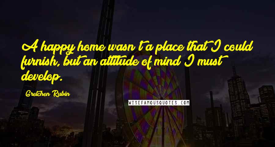 Gretchen Rubin Quotes: A happy home wasn't a place that I could furnish, but an attitude of mind I must develop.