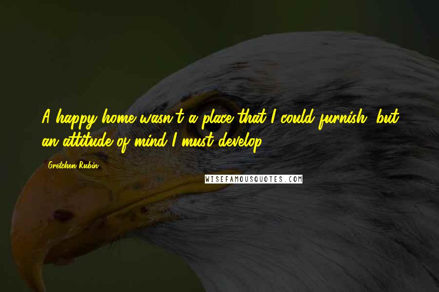 Gretchen Rubin Quotes: A happy home wasn't a place that I could furnish, but an attitude of mind I must develop.