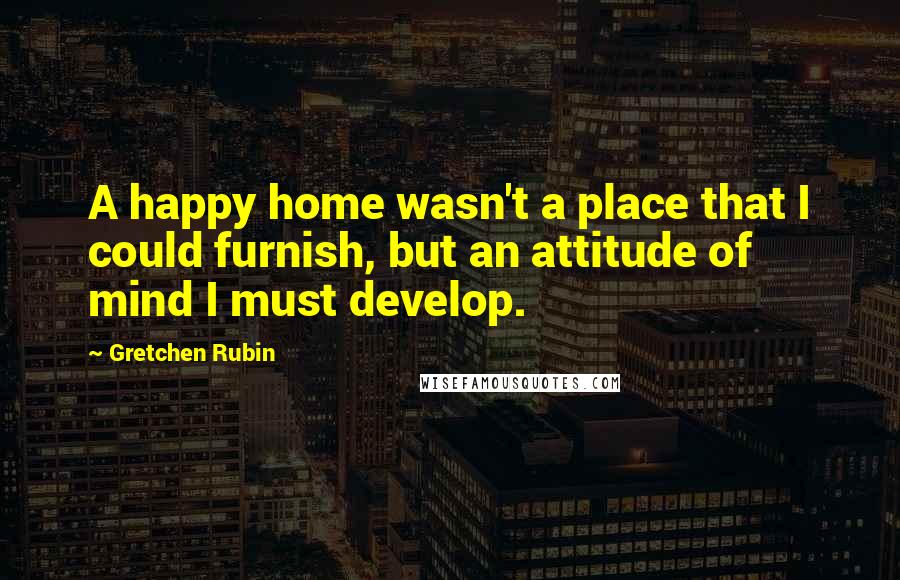 Gretchen Rubin Quotes: A happy home wasn't a place that I could furnish, but an attitude of mind I must develop.