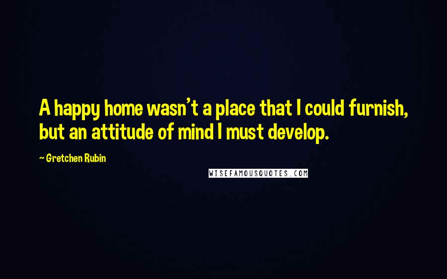 Gretchen Rubin Quotes: A happy home wasn't a place that I could furnish, but an attitude of mind I must develop.